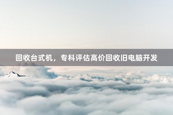 回收台式机，专科评估高价回收旧电脑开发