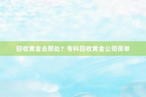 回收黄金去那处？专科回收黄金公司保举